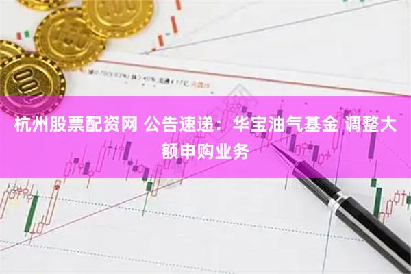 杭州股票配资网 公告速递：华宝油气基金 调整大额申购业务