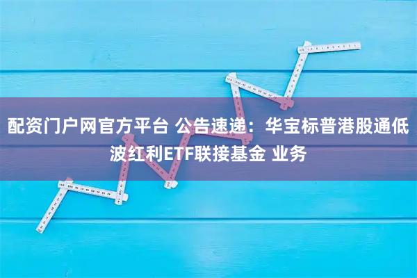 配资门户网官方平台 公告速递：华宝标普港股通低波红利ETF联接基金 业务