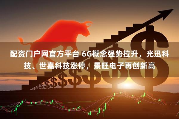 配资门户网官方平台 6G概念强势拉升，光迅科技、世嘉科技涨停，景旺电子再创新高