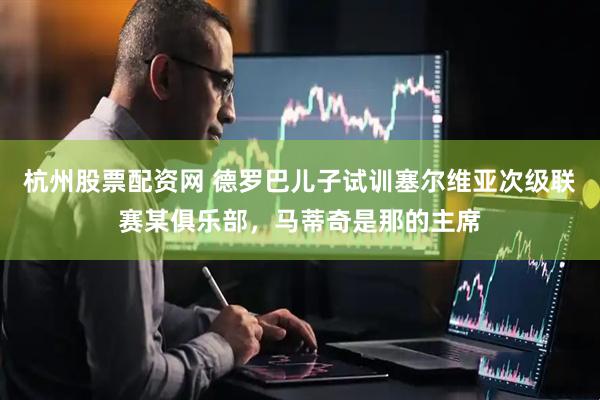 杭州股票配资网 德罗巴儿子试训塞尔维亚次级联赛某俱乐部，马蒂奇是那的主席