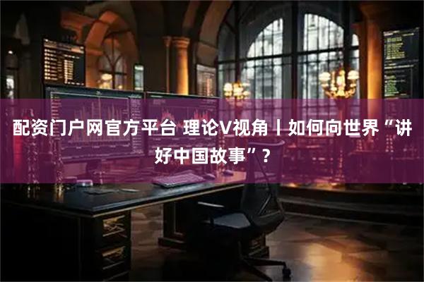 配资门户网官方平台 理论V视角丨如何向世界“讲好中国故事”？